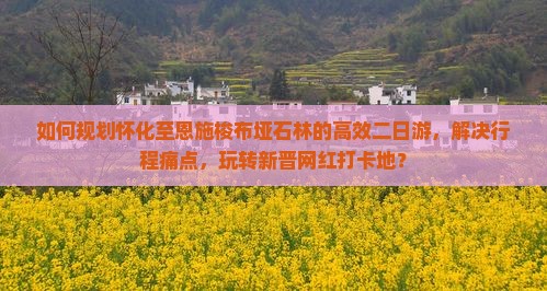 如何规划怀化至恩施梭布垭石林的高效二日游，解决行程痛点，玩转新晋网红打卡地？