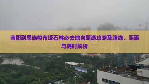 南阳到恩施梭布垭石林必去地自驾游攻略及路线、距离与耗时解析