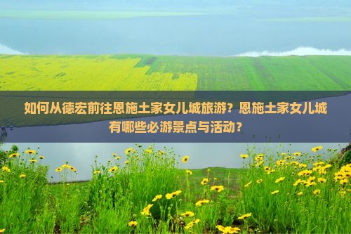 如何从德宏前往恩施土家女儿城旅游？恩施土家女儿城有哪些必游景点与活动？
