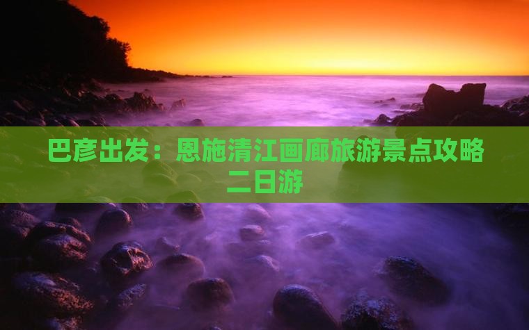 巴彦出发：恩施清江画廊旅游景点攻略二日游