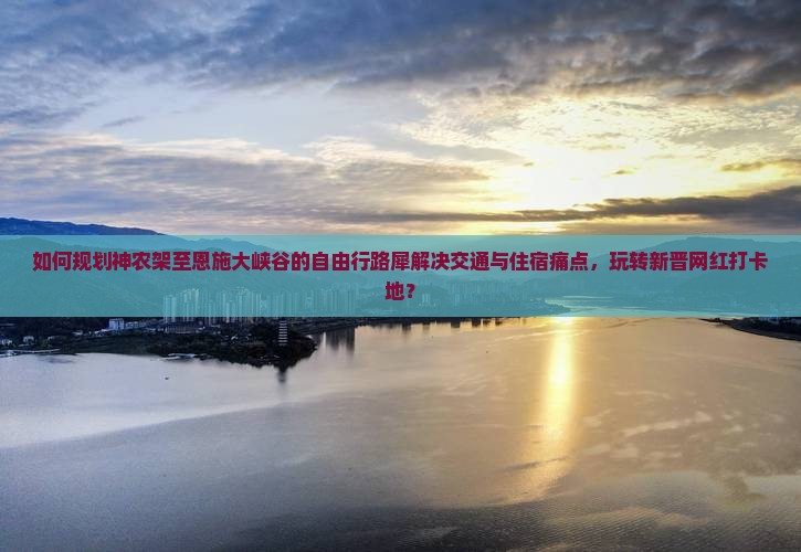 如何规划神农架至恩施大峡谷的自由行路犀解决交通与住宿痛点，玩转新晋网红打卡地？