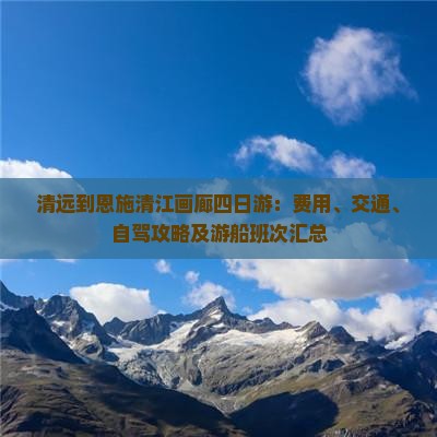清远到恩施清江画廊四日游：费用、交通、自驾攻略及游船班次汇总