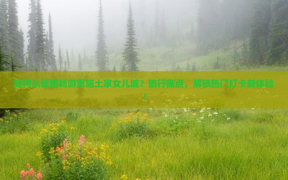 如何从襄阳畅游恩施土家女儿城？旅行痛点，解锁热门打卡新体验！