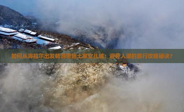 如何从海拉尔出发畅游恩施土家女儿城：避开人潮的旅行攻略秘诀？