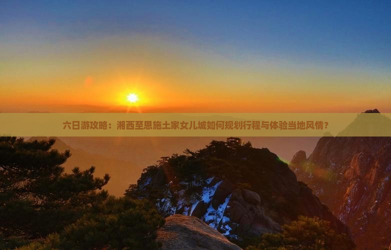 六日游攻略：湘西至恩施土家女儿城如何规划行程与体验当地风情？