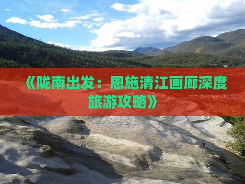 《陇南出发：恩施清江画廊深度旅游攻略》
