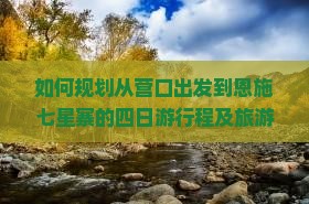 如何规划从营口出发到恩施七星寨的四日游行程及旅游攻略？