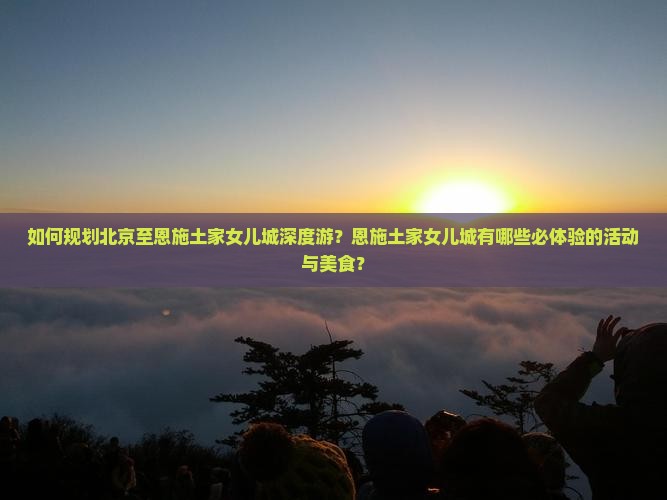 如何规划北京至恩施土家女儿城深度游？恩施土家女儿城有哪些必体验的活动与美食？