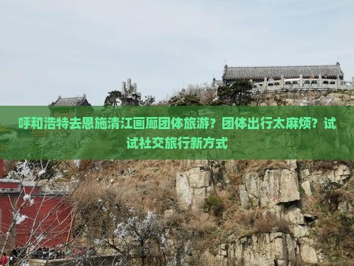 呼和浩特去恩施清江画廊团体旅游？团体出行太麻烦？试试社交旅行新方式
