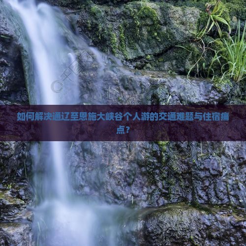 如何解决通辽至恩施大峡谷个人游的交通难题与住宿痛点？