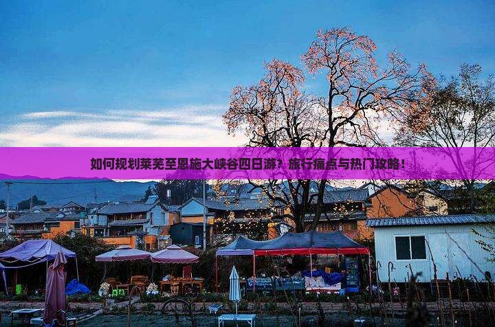 如何规划莱芜至恩施大峡谷四日游？旅行痛点与热门攻略！
