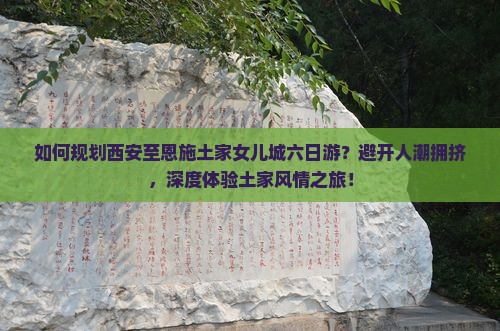 如何规划西安至恩施土家女儿城六日游？避开人潮拥挤，深度体验土家风情之旅！