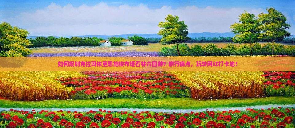 如何规划克拉玛依至恩施梭布垭石林六日游？旅行痛点，玩转网红打卡地！