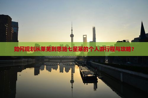 如何规划从莱芜到恩施七星寨的个人游行程与攻略？