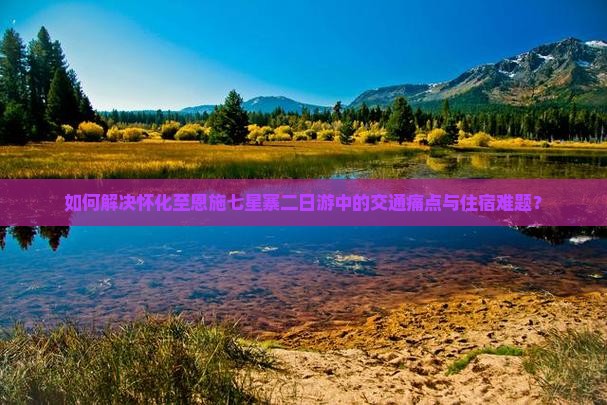 如何解决怀化至恩施七星寨二日游中的交通痛点与住宿难题？