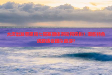 大庆出发至恩施七星寨团体游如何安排？哪些特色线路适合团队旅游？