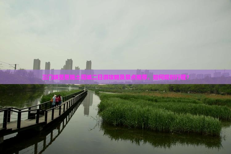 三门峡至恩施土司城二日游攻略及景点推荐，如何规划行程？