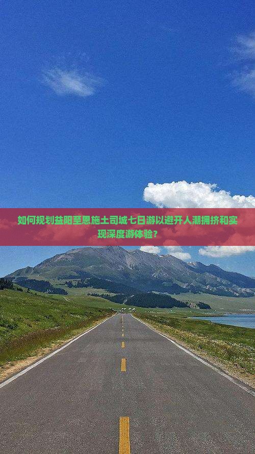 如何规划益阳至恩施土司城七日游以避开人潮拥挤和实现深度游体验？