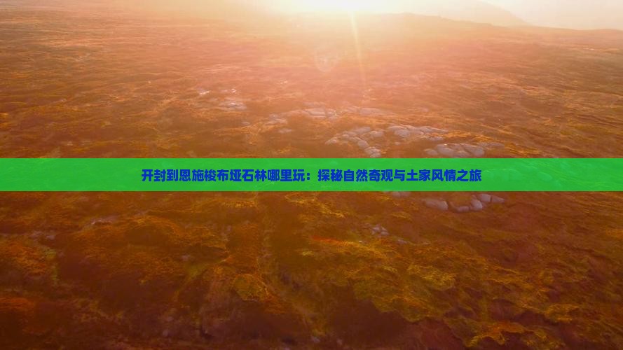 开封到恩施梭布垭石林哪里玩:探秘自然奇观与土家风情之旅 开封到恩施梭布垭石林哪里玩:探秘自然奇观与土家风情之旅