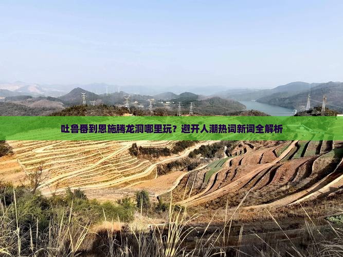 吐鲁番到恩施腾龙洞哪里玩？避开人潮热词新词全解析