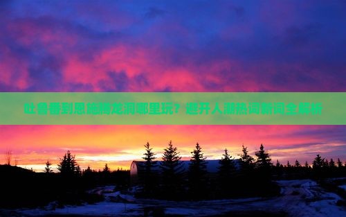 吐鲁番到恩施腾龙洞哪里玩？避开人潮热词新词全解析