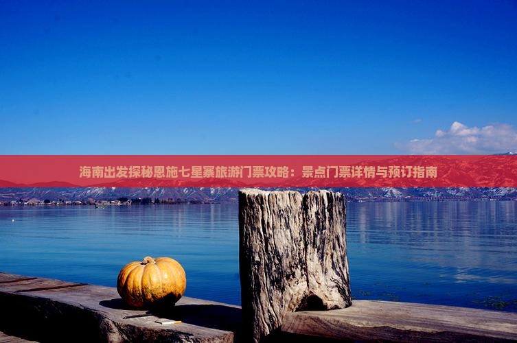 海南出发探秘恩施七星寨旅游门票攻略：景点门票详情与预订指南
