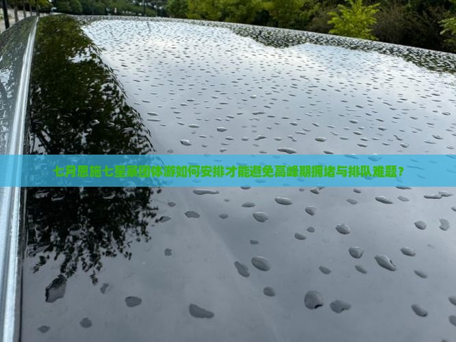 七月恩施七星寨团体游如何安排才能避免高峰期拥堵与排队难题？