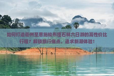 如何打造衢州至恩施梭布垭石林六日游的高性价比行程？解锁旅行痛点，追求新潮体验！