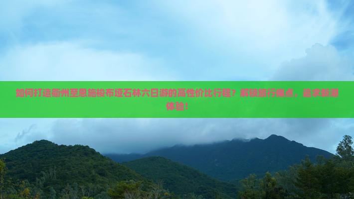 如何打造衢州至恩施梭布垭石林六日游的高性价比行程？解锁旅行痛点，追求新潮体验！