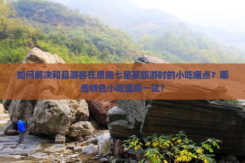 如何解决和县游客在恩施七星寨旅游时的小吃痛点？哪些特色小吃值得一试？