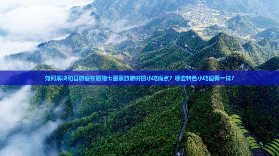 如何解决和县游客在恩施七星寨旅游时的小吃痛点？哪些特色小吃值得一试？
