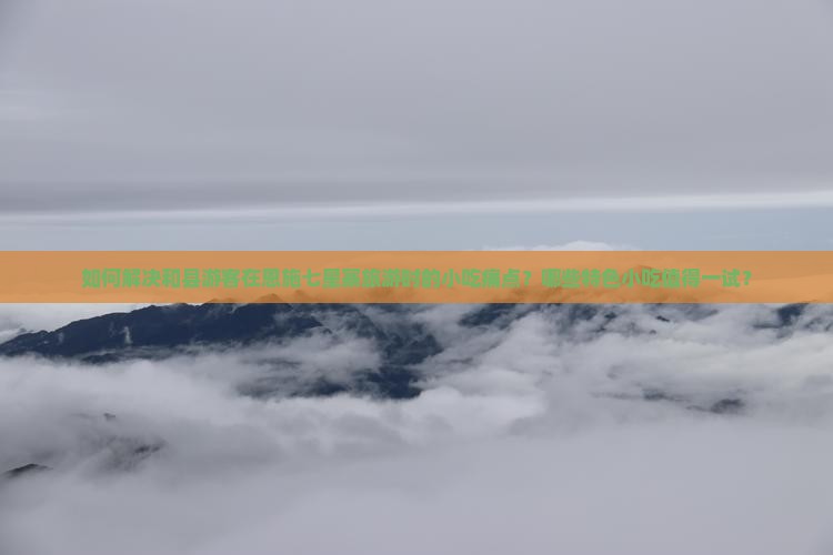 如何解决和县游客在恩施七星寨旅游时的小吃痛点？哪些特色小吃值得一试？