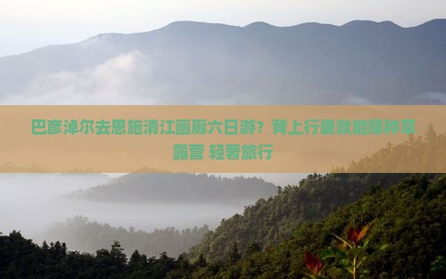 巴彦淖尔去恩施清江画廊六日游？背上行囊就能赚种草露营+轻奢旅行