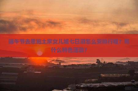 端午节去恩施土家女儿城七日游怎么安排行程？有什么特色活动？