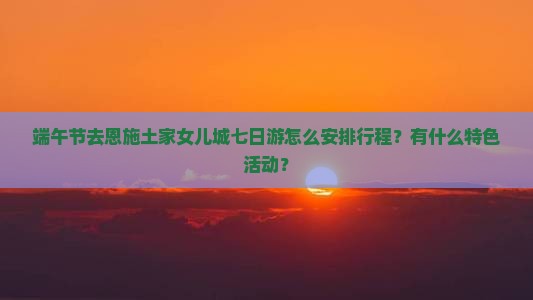 端午节去恩施土家女儿城七日游怎么安排行程？有什么特色活动？