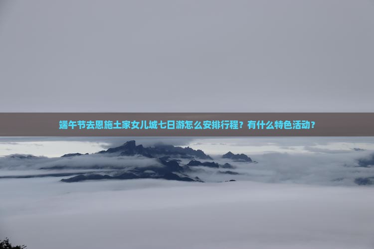 端午节去恩施土家女儿城七日游怎么安排行程？有什么特色活动？