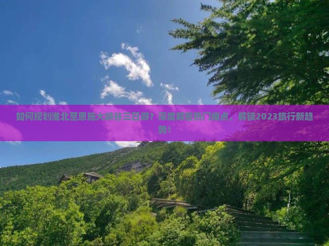 如何规划淮北至恩施大峡谷三日游？深度解密热门痛点，解锁2023旅行新趋势！
