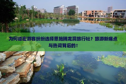 为何德宏游客纷纷选择恩施腾龙洞旅行社？旅游新痛点与热词背后的！
