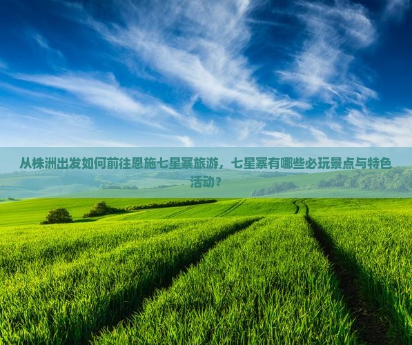 从株洲出发如何前往恩施七星寨旅游，七星寨有哪些必玩景点与特色活动？
