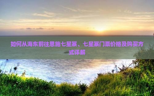 如何从海东前往恩施七星寨、七星寨门票价格及购买方式详解