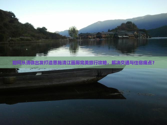 如何从清徐出发打造恩施清江画廊完美旅行攻略，解决交通与住宿痛点？
