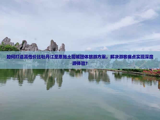 如何打造高性价比牡丹江至恩施土司城团体旅游方案，解决游客痛点实现深度游体验？