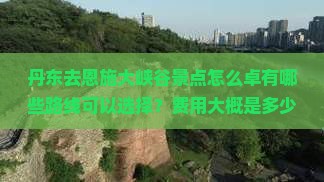 丹东去恩施大峡谷景点怎么卓有哪些路线可以选择？费用大概是多少？