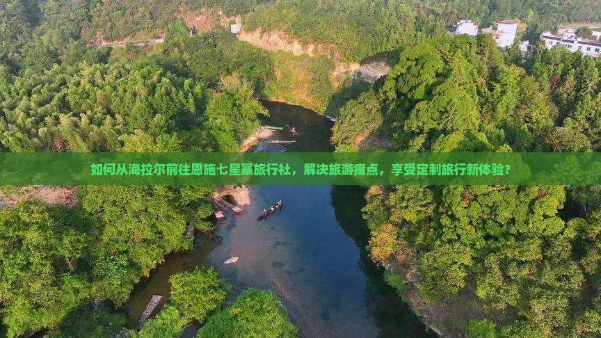 如何从海拉尔前往恩施七星寨旅行社，解决旅游痛点，享受定制旅行新体验？