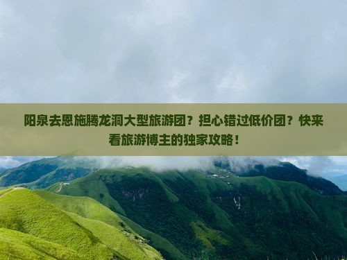 阳泉去恩施腾龙洞大型旅游团？担心错过低价团？快来看旅游博主的独家攻略！