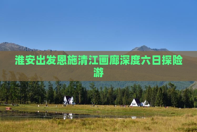 淮安出发恩施清江画廊深度六日探险游