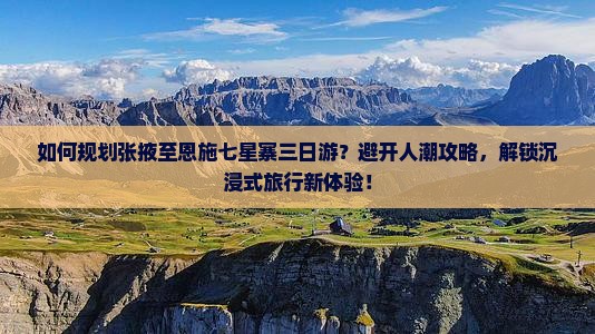 如何规划张掖至恩施七星寨三日游？避开人潮攻略，解锁沉浸式旅行新体验！