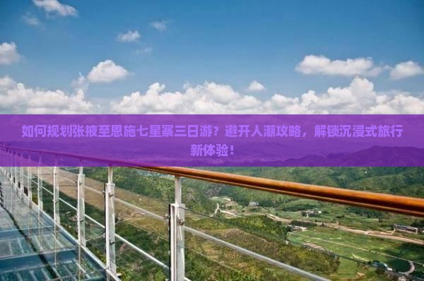 如何规划张掖至恩施七星寨三日游？避开人潮攻略，解锁沉浸式旅行新体验！
