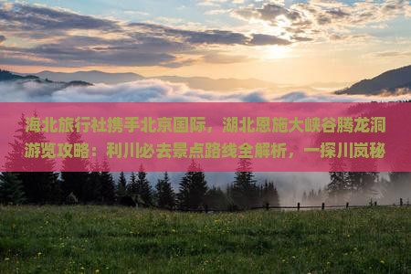 海北旅行社携手北京国际，湖北恩施大峡谷腾龙洞游览攻略：利川必去景点路线全解析，一探川岚秘境之旅