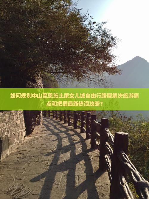 如何规划中山至恩施土家女儿城自由行路犀解决旅游痛点和把握最新热词攻略？